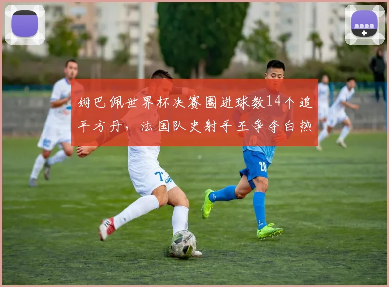 姆巴佩世界杯决赛圈进球数14个追平方丹，法国队史射手王争夺白热化
