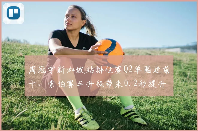 周冠宇新加坡站排位赛Q2单圈进前十，索伯赛车升级带来0.2秒提升