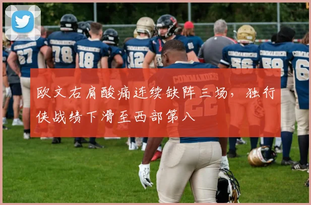欧文右肩酸痛连续缺阵三场，独行侠战绩下滑至西部第八