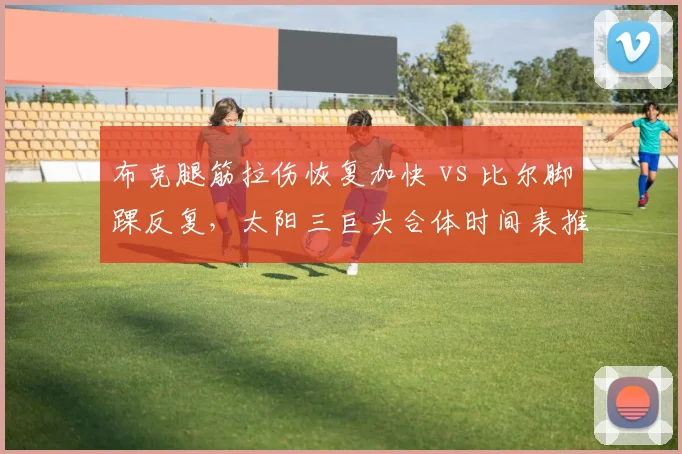 布克腿筋拉伤恢复加快 vs 比尔脚踝反复，太阳三巨头合体时间表推迟