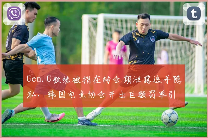 Gen.G教练被指在转会期泄露选手隐私，韩国电竞协会开出巨额罚单引争议