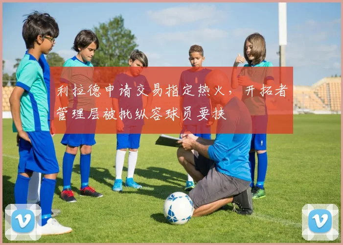 利拉德申请交易指定热火，开拓者管理层被批纵容球员要挟