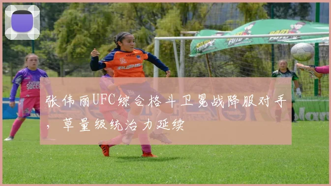 张伟丽UFC综合格斗卫冕战降服对手，草量级统治力延续